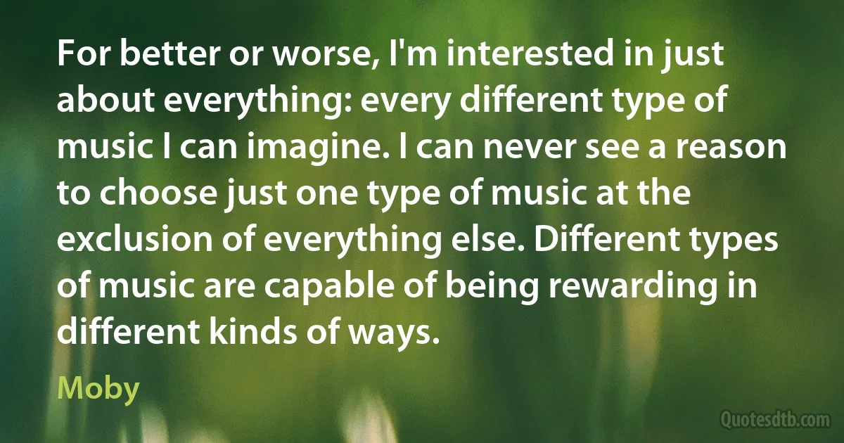 For better or worse, I'm interested in just about everything: every different type of music I can imagine. I can never see a reason to choose just one type of music at the exclusion of everything else. Different types of music are capable of being rewarding in different kinds of ways. (Moby)