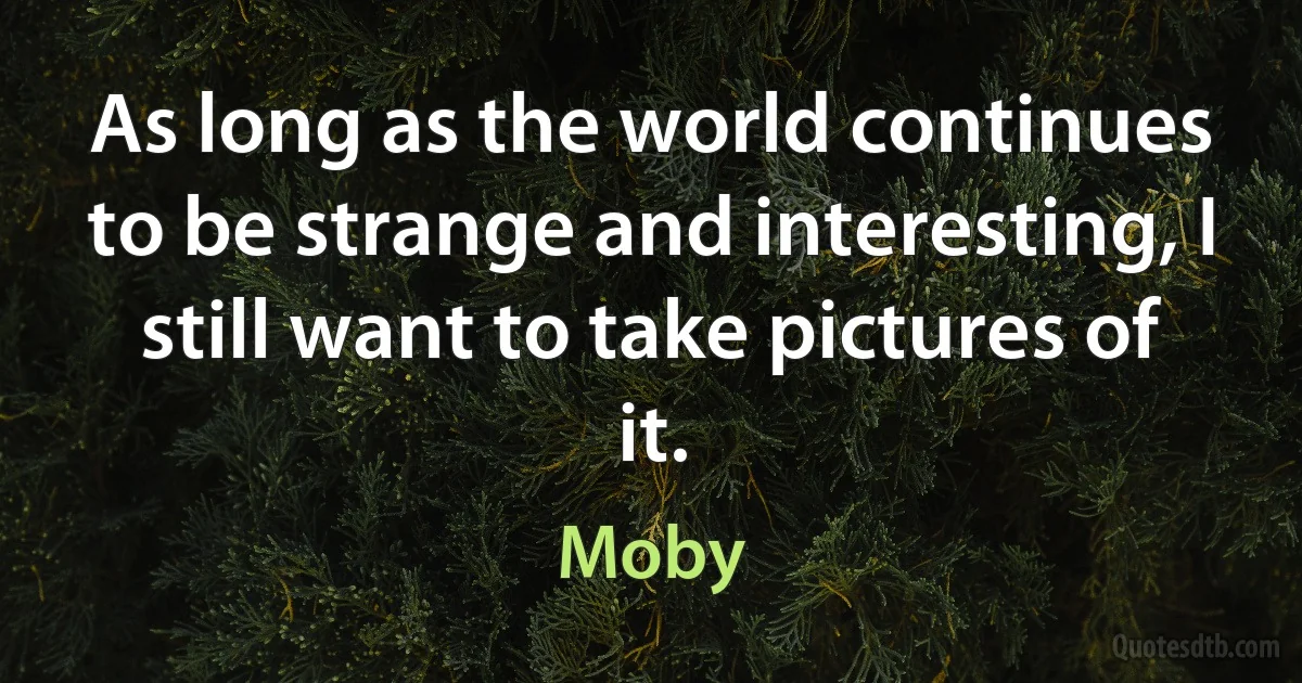 As long as the world continues to be strange and interesting, I still want to take pictures of it. (Moby)