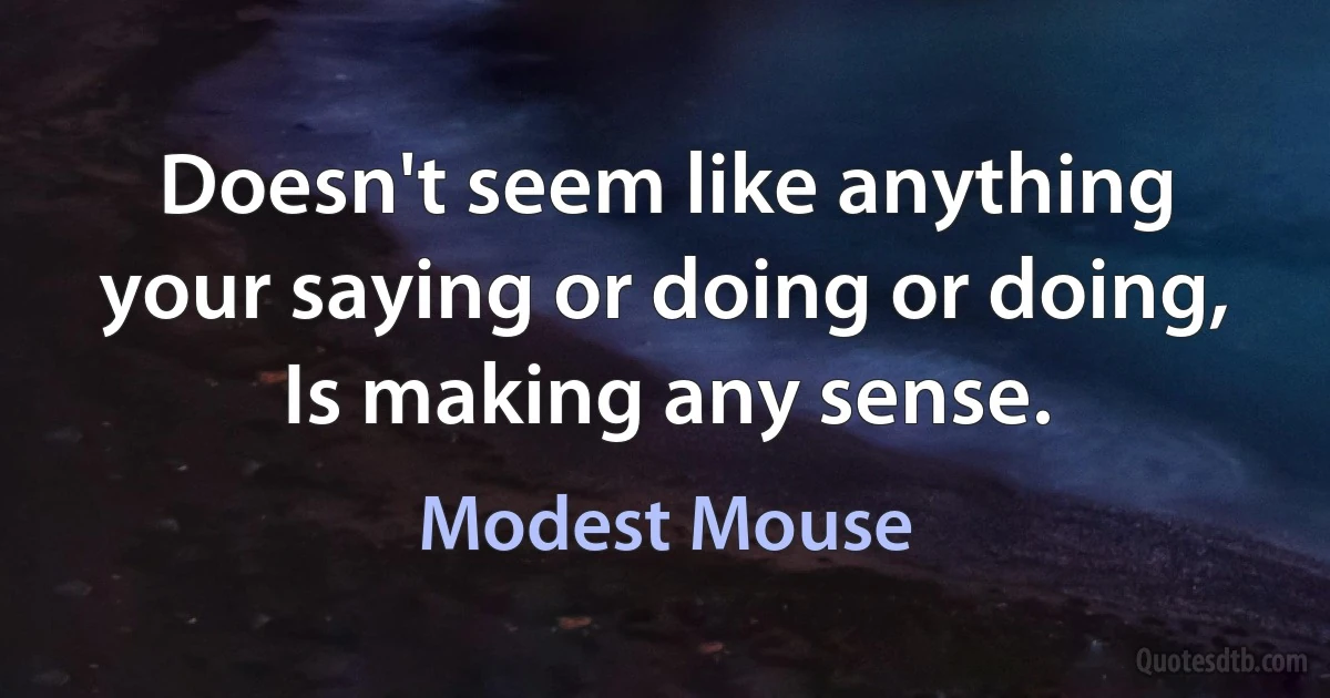 Doesn't seem like anything your saying or doing or doing,
Is making any sense. (Modest Mouse)