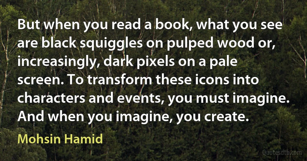 But when you read a book, what you see are black squiggles on pulped wood or, increasingly, dark pixels on a pale screen. To transform these icons into characters and events, you must imagine. And when you imagine, you create. (Mohsin Hamid)