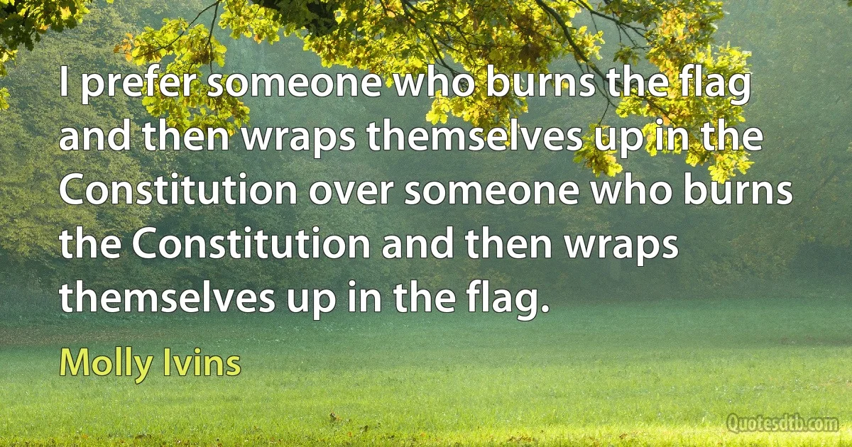 I prefer someone who burns the flag and then wraps themselves up in the Constitution over someone who burns the Constitution and then wraps themselves up in the flag. (Molly Ivins)