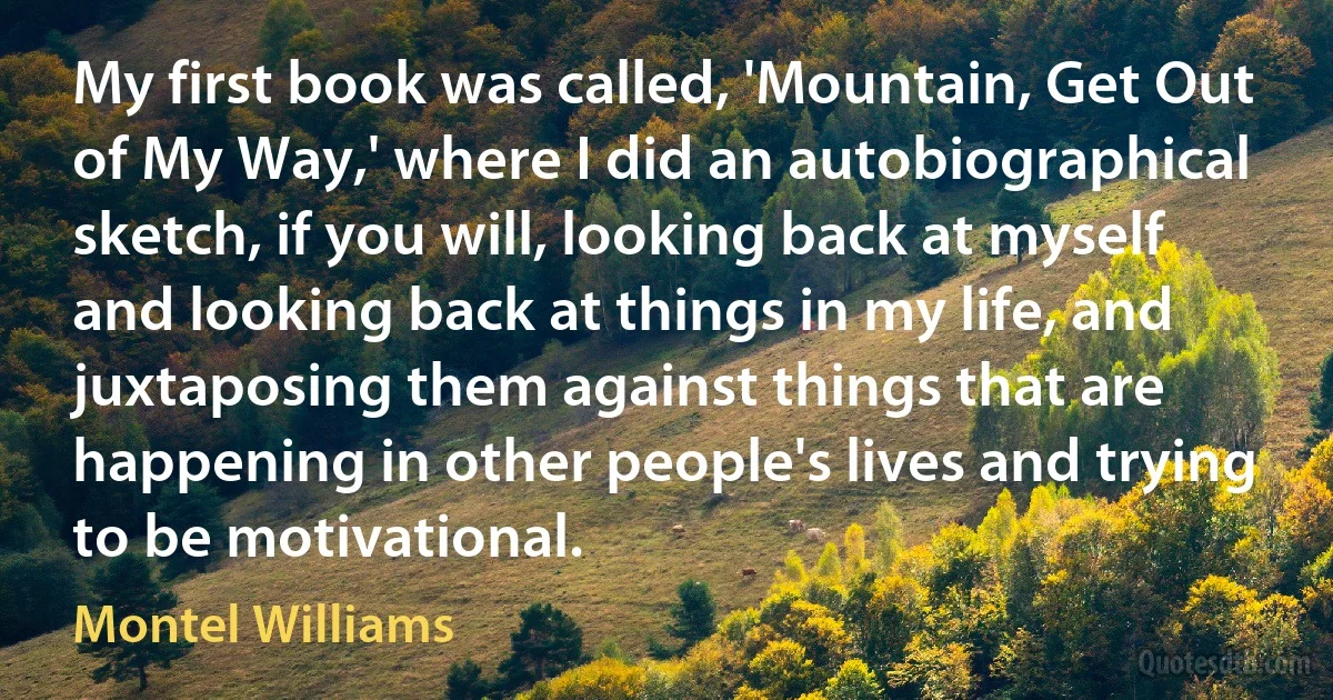 My first book was called, 'Mountain, Get Out of My Way,' where I did an autobiographical sketch, if you will, looking back at myself and looking back at things in my life, and juxtaposing them against things that are happening in other people's lives and trying to be motivational. (Montel Williams)