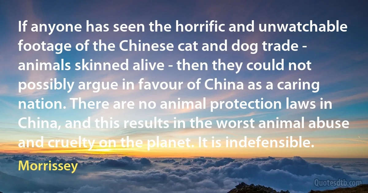 If anyone has seen the horrific and unwatchable footage of the Chinese cat and dog trade - animals skinned alive - then they could not possibly argue in favour of China as a caring nation. There are no animal protection laws in China, and this results in the worst animal abuse and cruelty on the planet. It is indefensible. (Morrissey)