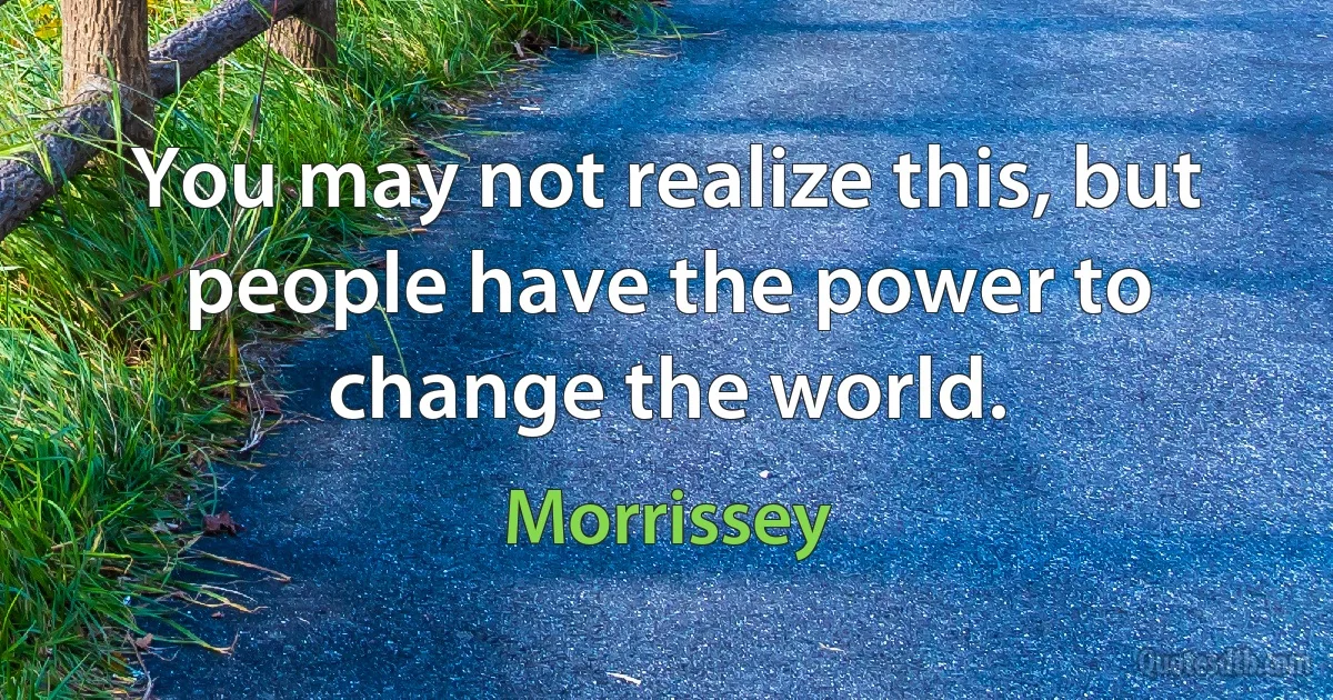 You may not realize this, but people have the power to change the world. (Morrissey)