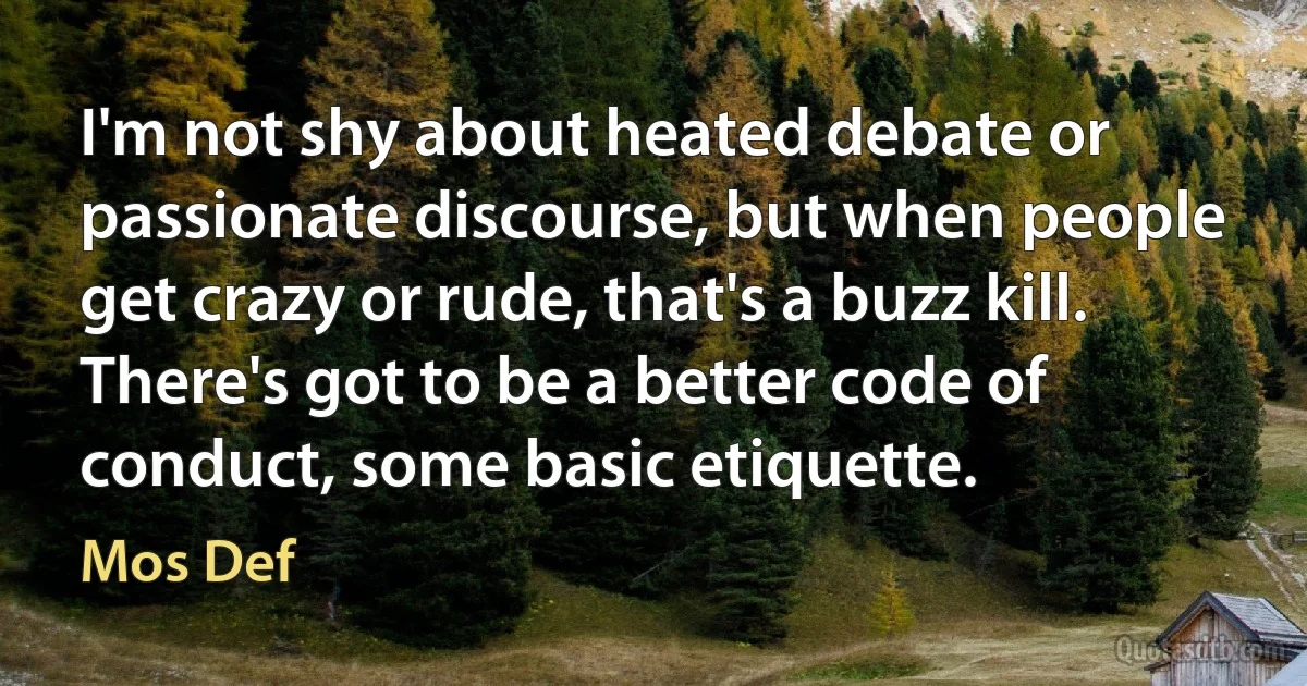 I'm not shy about heated debate or passionate discourse, but when people get crazy or rude, that's a buzz kill. There's got to be a better code of conduct, some basic etiquette. (Mos Def)