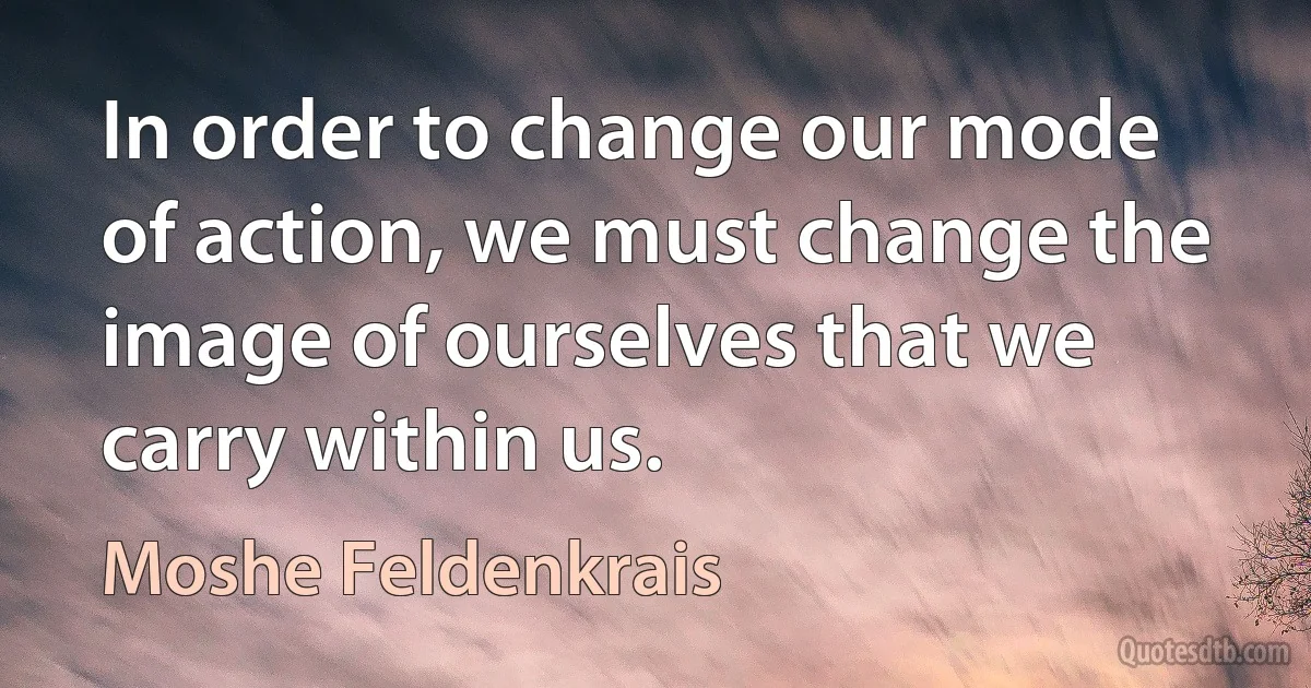 In order to change our mode of action, we must change the image of ourselves that we carry within us. (Moshe Feldenkrais)