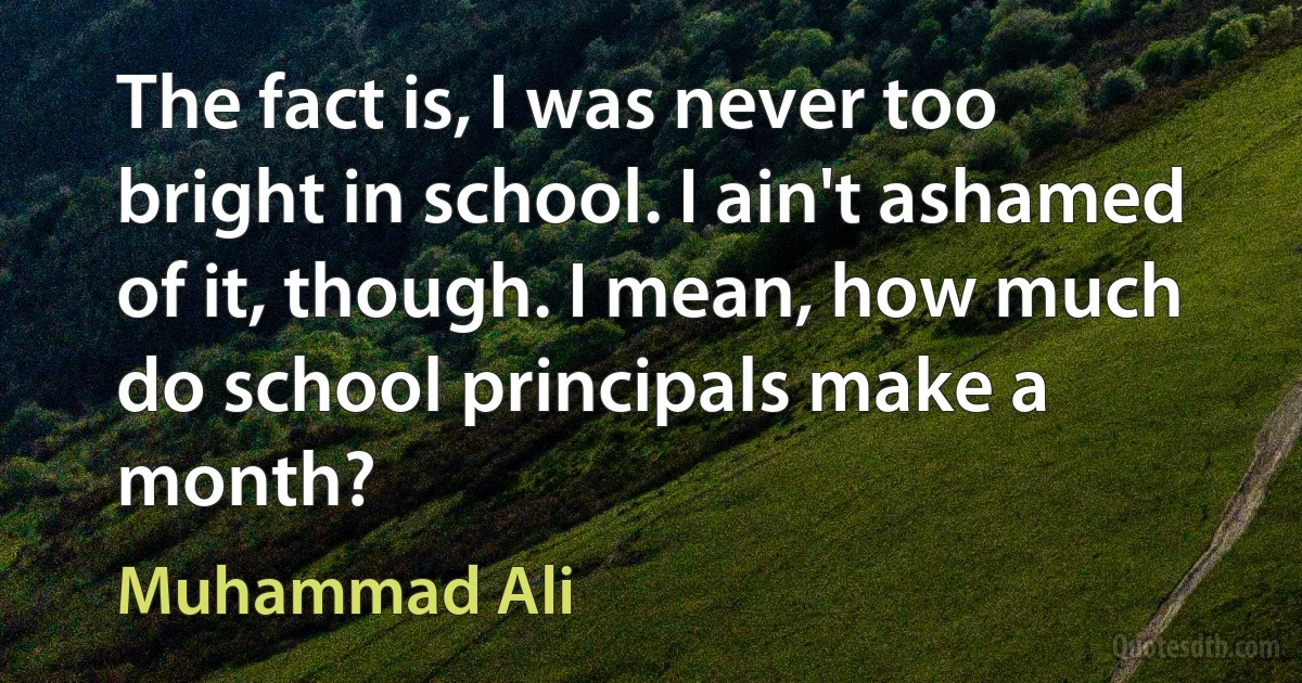 The fact is, I was never too bright in school. I ain't ashamed of it, though. I mean, how much do school principals make a month? (Muhammad Ali)