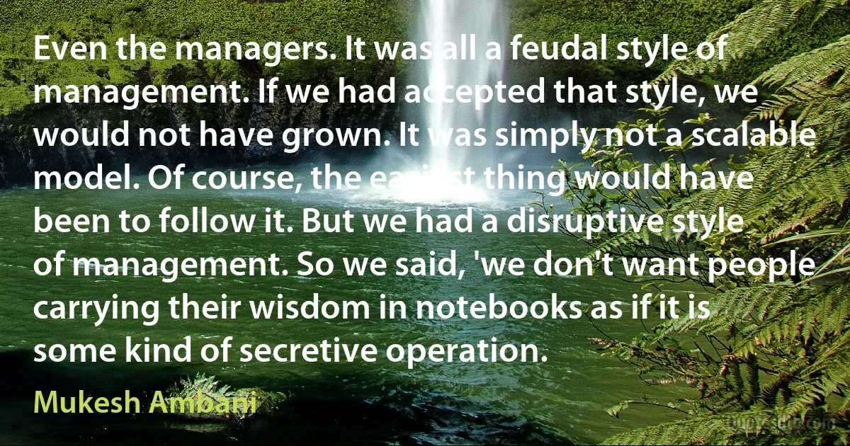 Even the managers. It was all a feudal style of management. If we had accepted that style, we would not have grown. It was simply not a scalable model. Of course, the easiest thing would have been to follow it. But we had a disruptive style of management. So we said, 'we don't want people carrying their wisdom in notebooks as if it is some kind of secretive operation. (Mukesh Ambani)