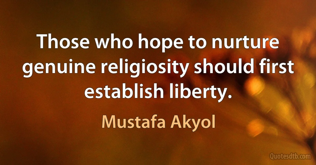 Those who hope to nurture genuine religiosity should first establish liberty. (Mustafa Akyol)