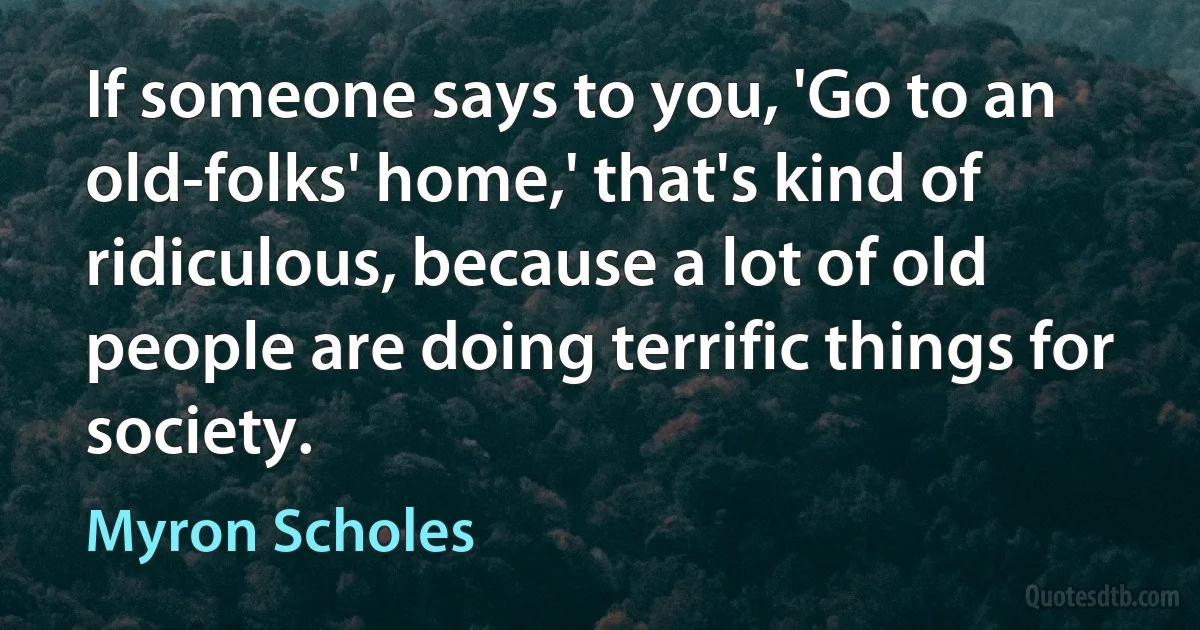 If someone says to you, 'Go to an old-folks' home,' that's kind of ridiculous, because a lot of old people are doing terrific things for society. (Myron Scholes)