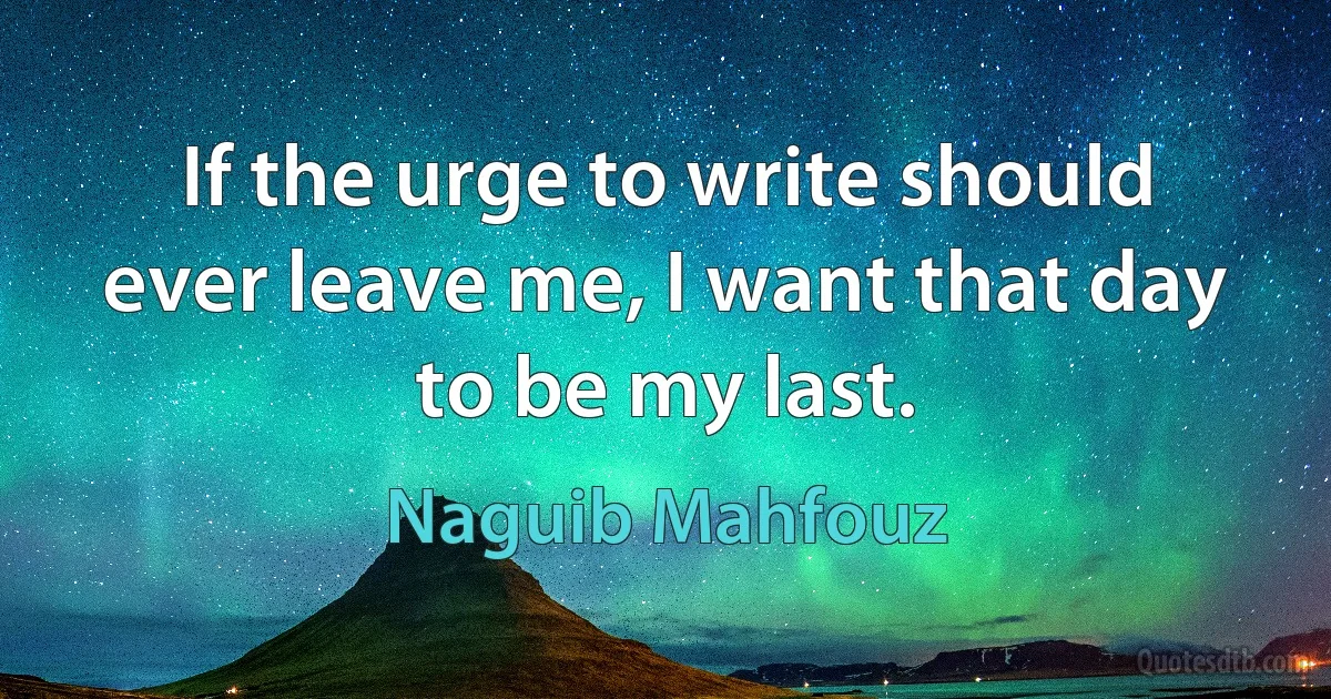 If the urge to write should ever leave me, I want that day to be my last. (Naguib Mahfouz)