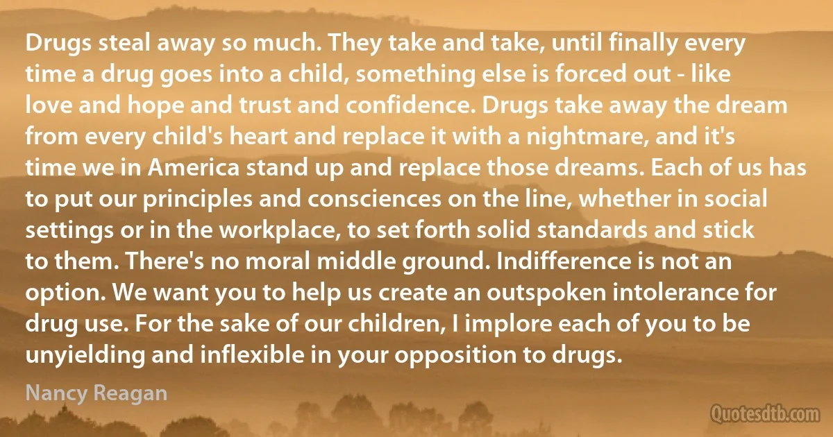 Drugs steal away so much. They take and take, until finally every time a drug goes into a child, something else is forced out - like love and hope and trust and confidence. Drugs take away the dream from every child's heart and replace it with a nightmare, and it's time we in America stand up and replace those dreams. Each of us has to put our principles and consciences on the line, whether in social settings or in the workplace, to set forth solid standards and stick to them. There's no moral middle ground. Indifference is not an option. We want you to help us create an outspoken intolerance for drug use. For the sake of our children, I implore each of you to be unyielding and inflexible in your opposition to drugs. (Nancy Reagan)
