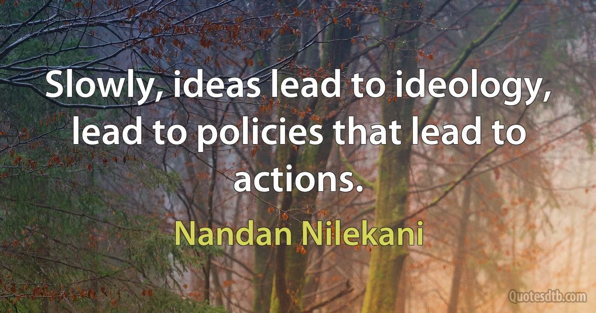 Slowly, ideas lead to ideology, lead to policies that lead to actions. (Nandan Nilekani)