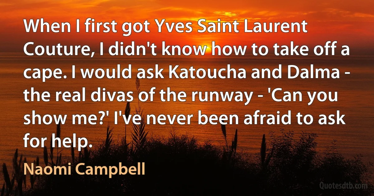 When I first got Yves Saint Laurent Couture, I didn't know how to take off a cape. I would ask Katoucha and Dalma - the real divas of the runway - 'Can you show me?' I've never been afraid to ask for help. (Naomi Campbell)