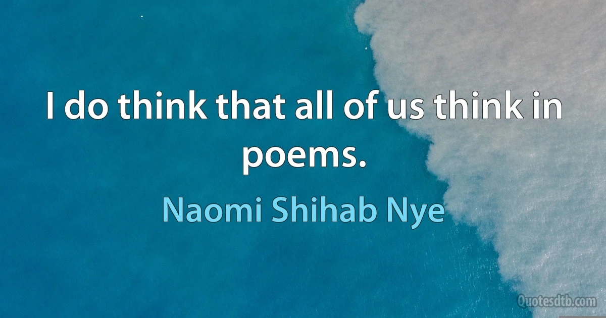 I do think that all of us think in poems. (Naomi Shihab Nye)