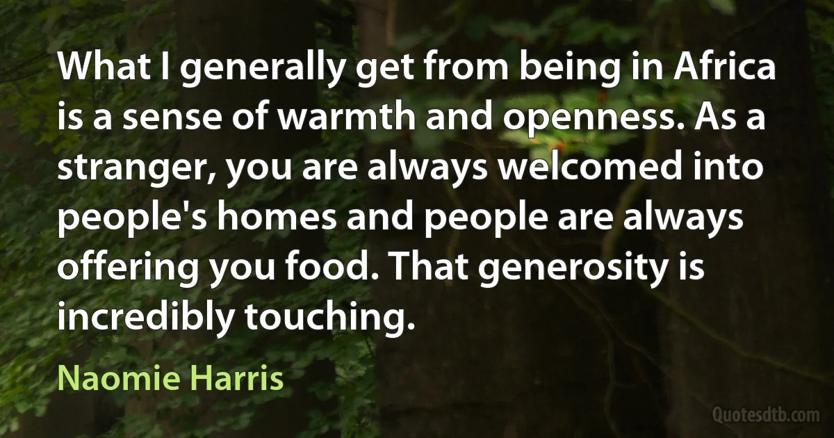 What I generally get from being in Africa is a sense of warmth and openness. As a stranger, you are always welcomed into people's homes and people are always offering you food. That generosity is incredibly touching. (Naomie Harris)