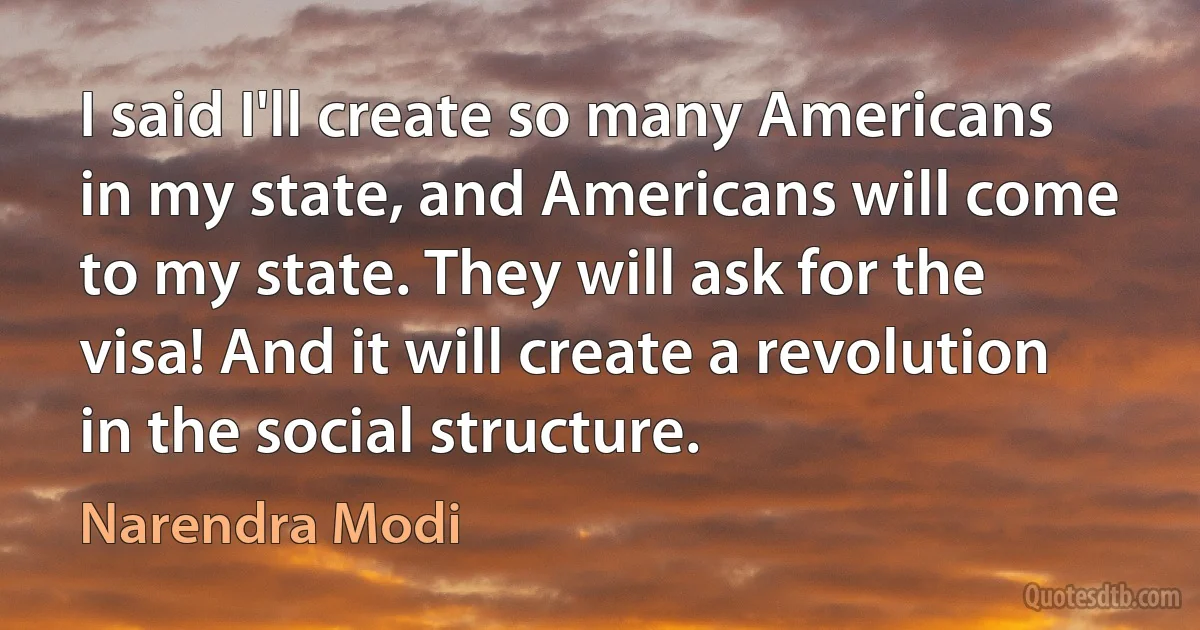 I said I'll create so many Americans in my state, and Americans will come to my state. They will ask for the visa! And it will create a revolution in the social structure. (Narendra Modi)