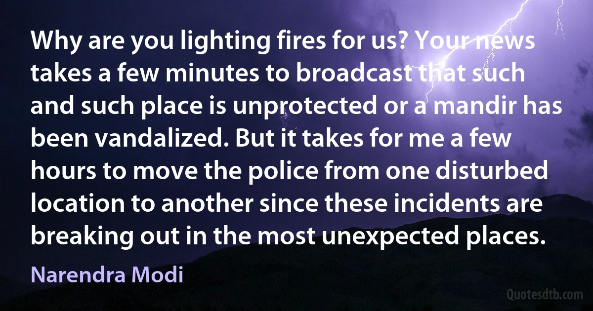 Why are you lighting fires for us? Your news takes a few minutes to broadcast that such and such place is unprotected or a mandir has been vandalized. But it takes for me a few hours to move the police from one disturbed location to another since these incidents are breaking out in the most unexpected places. (Narendra Modi)