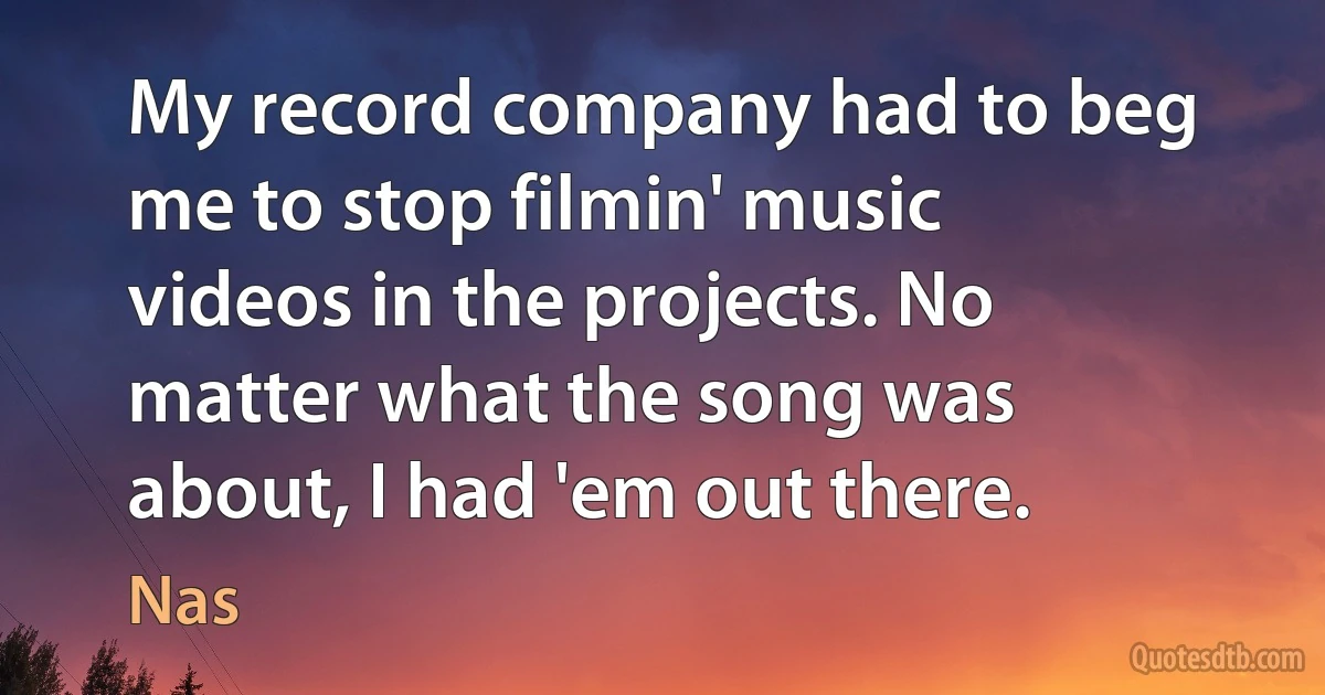 My record company had to beg me to stop filmin' music videos in the projects. No matter what the song was about, I had 'em out there. (Nas)