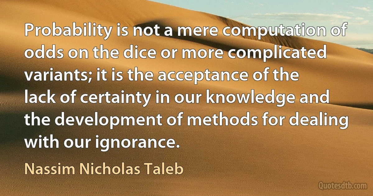 Probability is not a mere computation of odds on the dice or more complicated variants; it is the acceptance of the lack of certainty in our knowledge and the development of methods for dealing with our ignorance. (Nassim Nicholas Taleb)