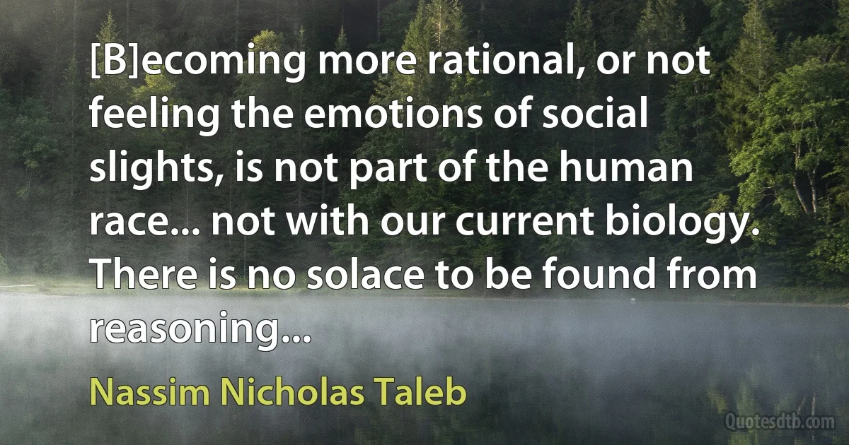 [B]ecoming more rational, or not feeling the emotions of social slights, is not part of the human race... not with our current biology. There is no solace to be found from reasoning... (Nassim Nicholas Taleb)