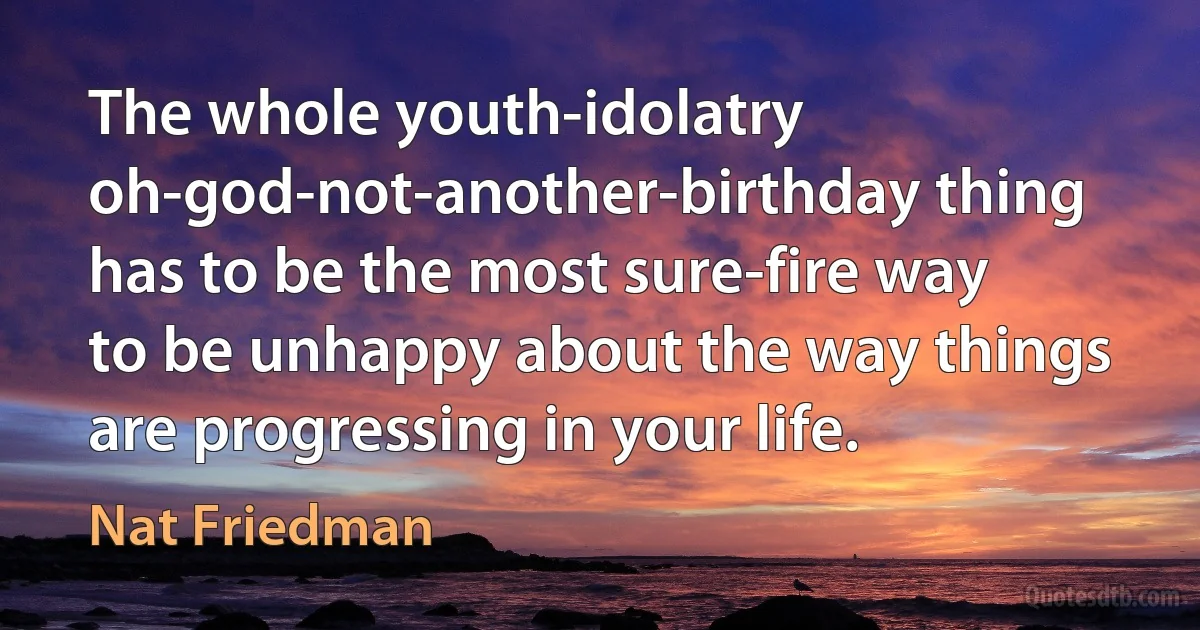 The whole youth-idolatry oh-god-not-another-birthday thing has to be the most sure-fire way to be unhappy about the way things are progressing in your life. (Nat Friedman)