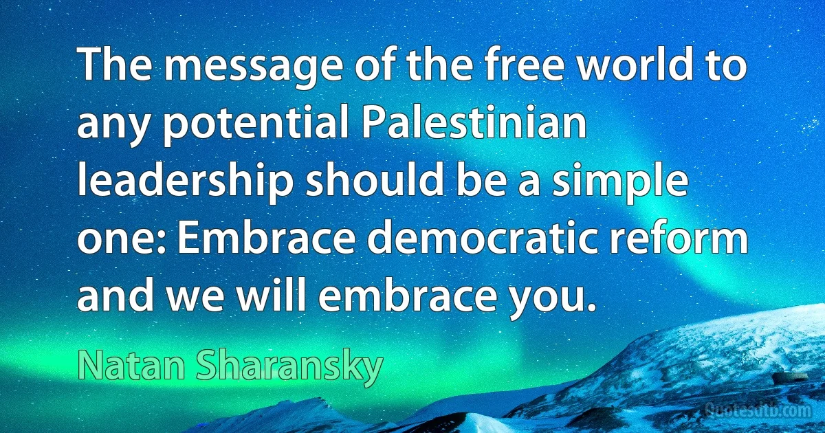 The message of the free world to any potential Palestinian leadership should be a simple one: Embrace democratic reform and we will embrace you. (Natan Sharansky)