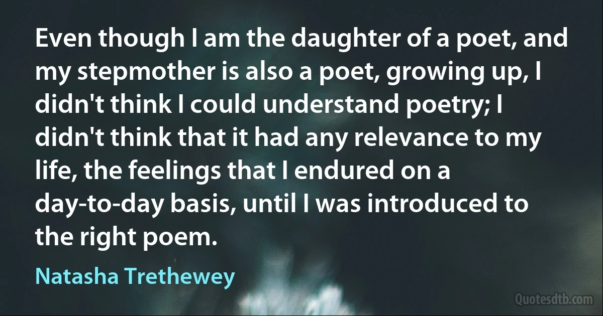 Even though I am the daughter of a poet, and my stepmother is also a poet, growing up, I didn't think I could understand poetry; I didn't think that it had any relevance to my life, the feelings that I endured on a day-to-day basis, until I was introduced to the right poem. (Natasha Trethewey)