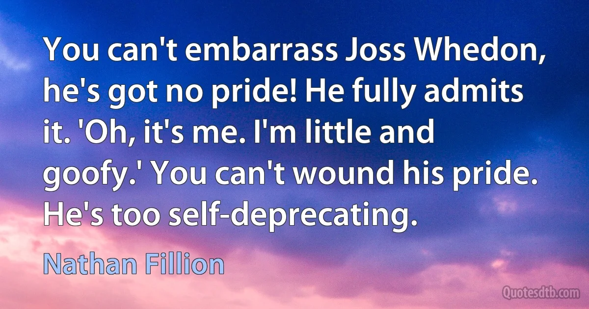 You can't embarrass Joss Whedon, he's got no pride! He fully admits it. 'Oh, it's me. I'm little and goofy.' You can't wound his pride. He's too self-deprecating. (Nathan Fillion)