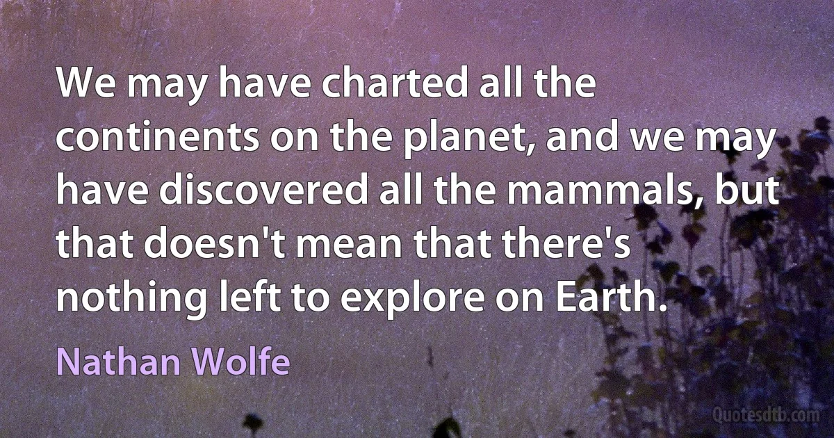 We may have charted all the continents on the planet, and we may have discovered all the mammals, but that doesn't mean that there's nothing left to explore on Earth. (Nathan Wolfe)