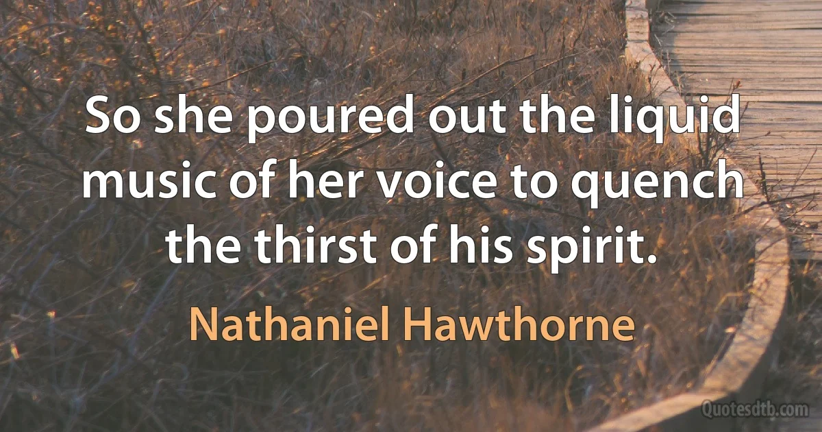 So she poured out the liquid music of her voice to quench the thirst of his spirit. (Nathaniel Hawthorne)