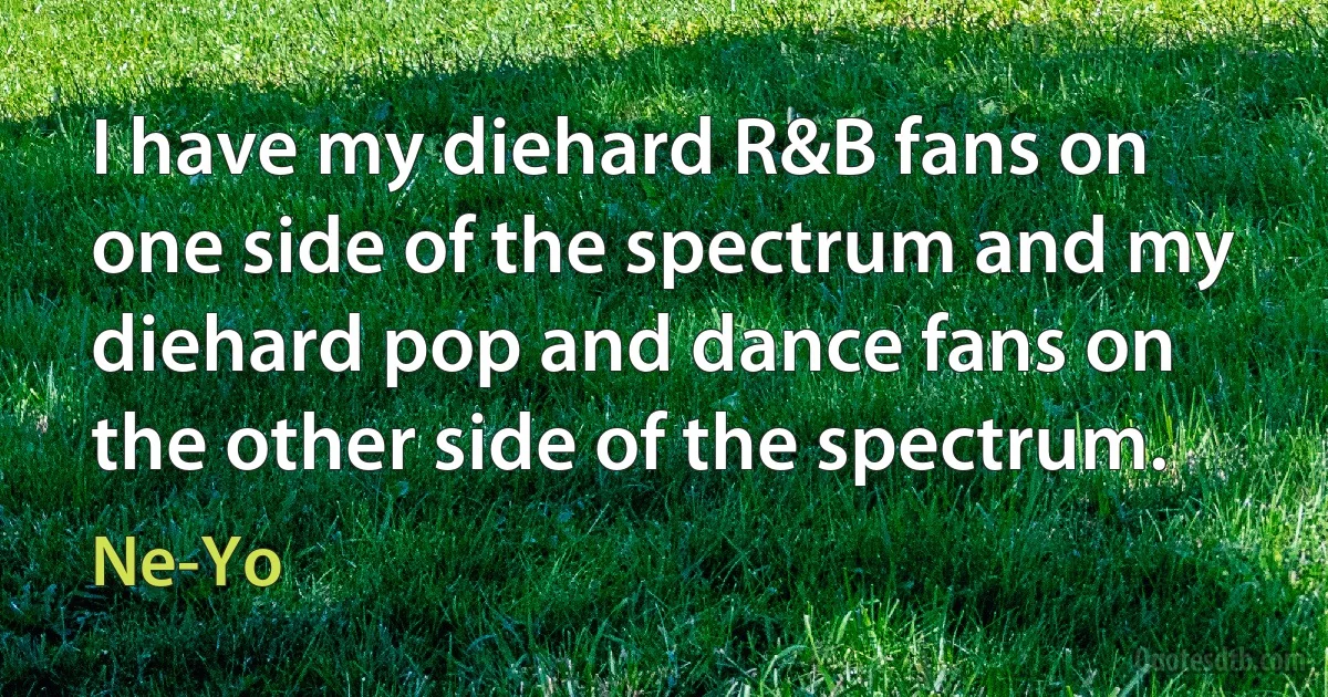 I have my diehard R&B fans on one side of the spectrum and my diehard pop and dance fans on the other side of the spectrum. (Ne-Yo)