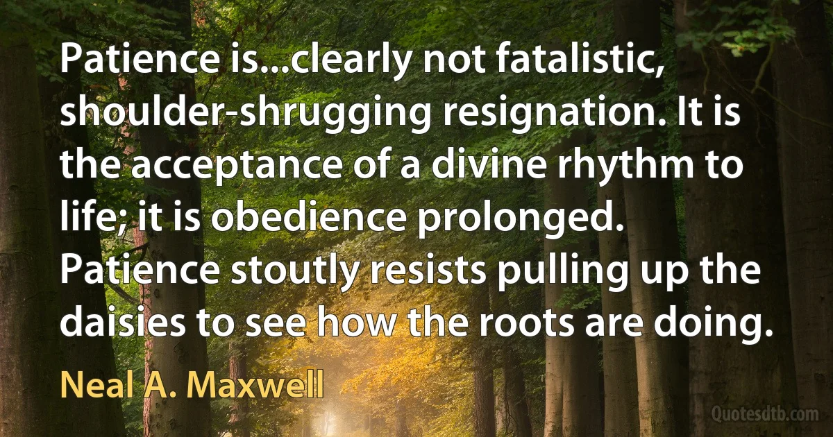 Patience is...clearly not fatalistic, shoulder-shrugging resignation. It is the acceptance of a divine rhythm to life; it is obedience prolonged. Patience stoutly resists pulling up the daisies to see how the roots are doing. (Neal A. Maxwell)