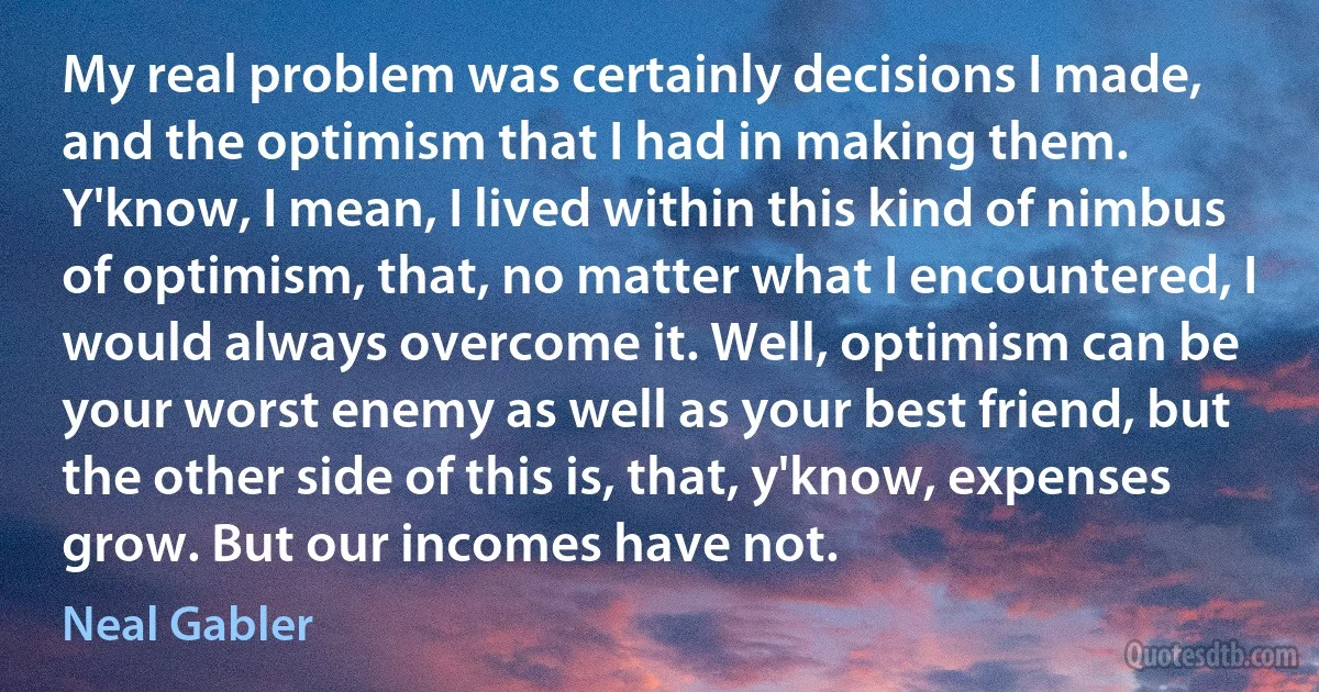 My real problem was certainly decisions I made, and the optimism that I had in making them. Y'know, I mean, I lived within this kind of nimbus of optimism, that, no matter what I encountered, I would always overcome it. Well, optimism can be your worst enemy as well as your best friend, but the other side of this is, that, y'know, expenses grow. But our incomes have not. (Neal Gabler)