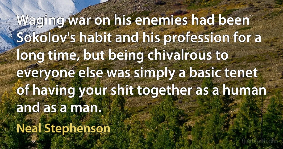 Waging war on his enemies had been Sokolov's habit and his profession for a long time, but being chivalrous to everyone else was simply a basic tenet of having your shit together as a human and as a man. (Neal Stephenson)