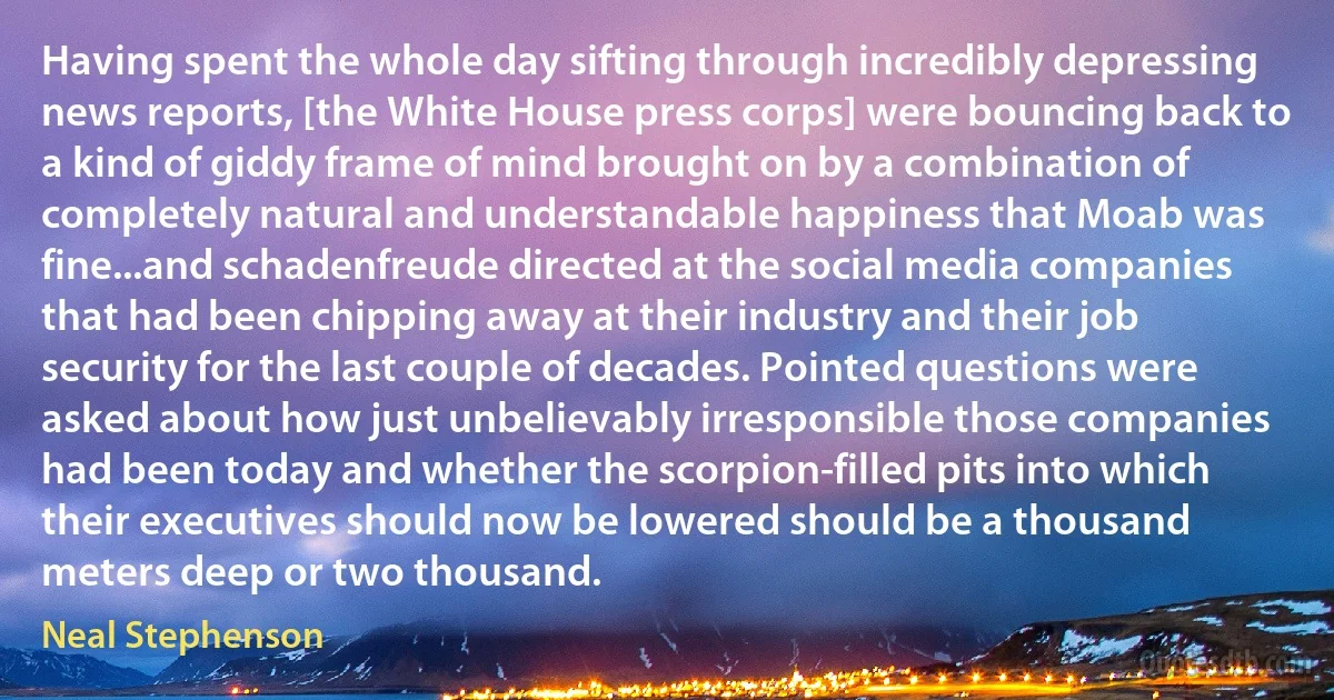 Having spent the whole day sifting through incredibly depressing news reports, [the White House press corps] were bouncing back to a kind of giddy frame of mind brought on by a combination of completely natural and understandable happiness that Moab was fine...and schadenfreude directed at the social media companies that had been chipping away at their industry and their job security for the last couple of decades. Pointed questions were asked about how just unbelievably irresponsible those companies had been today and whether the scorpion-filled pits into which their executives should now be lowered should be a thousand meters deep or two thousand. (Neal Stephenson)