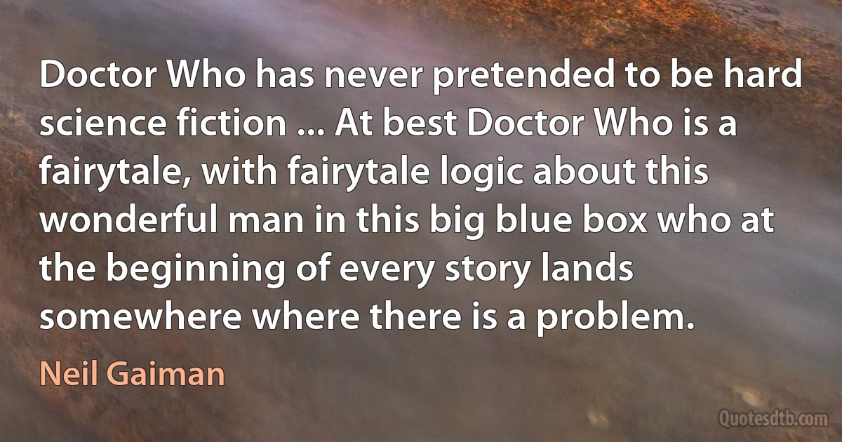 Doctor Who has never pretended to be hard science fiction ... At best Doctor Who is a fairytale, with fairytale logic about this wonderful man in this big blue box who at the beginning of every story lands somewhere where there is a problem. (Neil Gaiman)