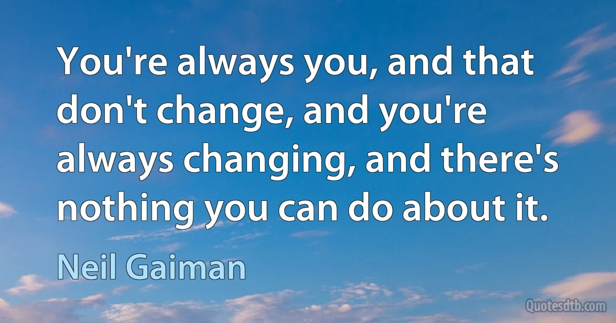 You're always you, and that don't change, and you're always changing, and there's nothing you can do about it. (Neil Gaiman)