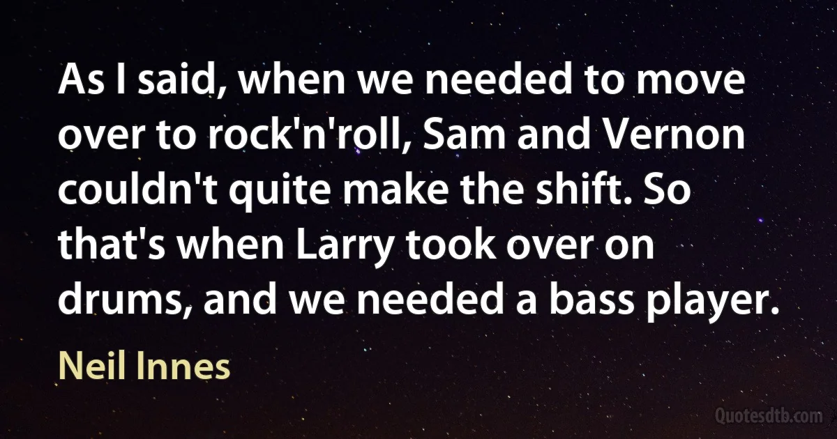 As I said, when we needed to move over to rock'n'roll, Sam and Vernon couldn't quite make the shift. So that's when Larry took over on drums, and we needed a bass player. (Neil Innes)