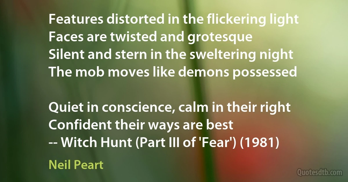 Features distorted in the flickering light
Faces are twisted and grotesque
Silent and stern in the sweltering night
The mob moves like demons possessed

Quiet in conscience, calm in their right
Confident their ways are best
-- Witch Hunt (Part III of 'Fear') (1981) (Neil Peart)