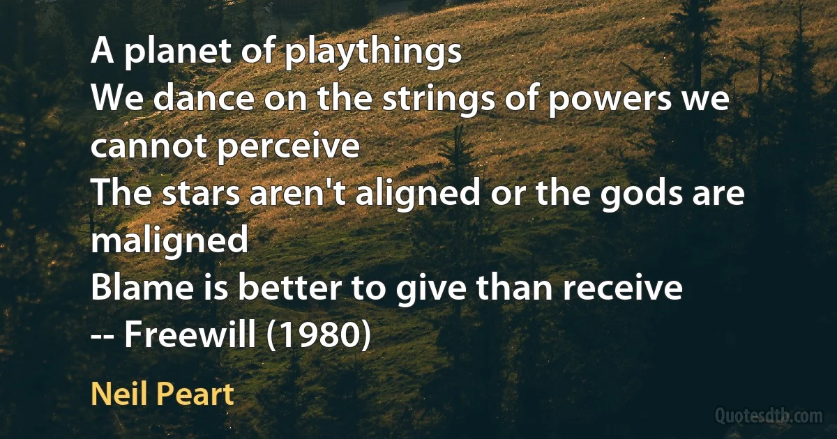 A planet of playthings
We dance on the strings of powers we cannot perceive
The stars aren't aligned or the gods are maligned
Blame is better to give than receive
-- Freewill (1980) (Neil Peart)