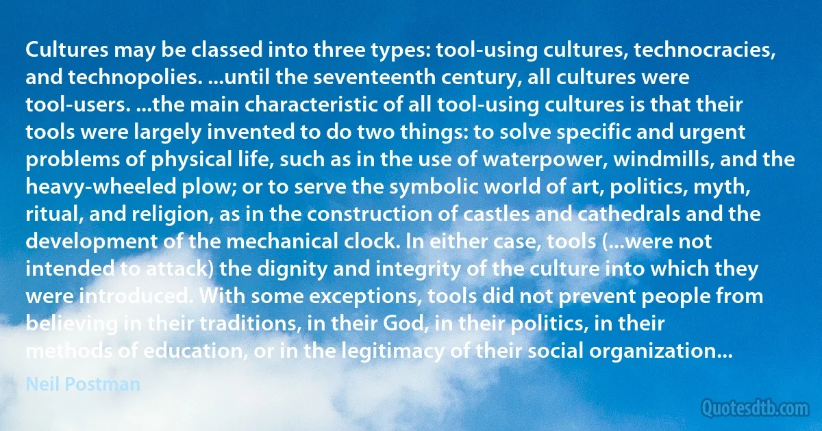 Cultures may be classed into three types: tool-using cultures, technocracies, and technopolies. ...until the seventeenth century, all cultures were tool-users. ...the main characteristic of all tool-using cultures is that their tools were largely invented to do two things: to solve specific and urgent problems of physical life, such as in the use of waterpower, windmills, and the heavy-wheeled plow; or to serve the symbolic world of art, politics, myth, ritual, and religion, as in the construction of castles and cathedrals and the development of the mechanical clock. In either case, tools (...were not intended to attack) the dignity and integrity of the culture into which they were introduced. With some exceptions, tools did not prevent people from believing in their traditions, in their God, in their politics, in their methods of education, or in the legitimacy of their social organization... (Neil Postman)