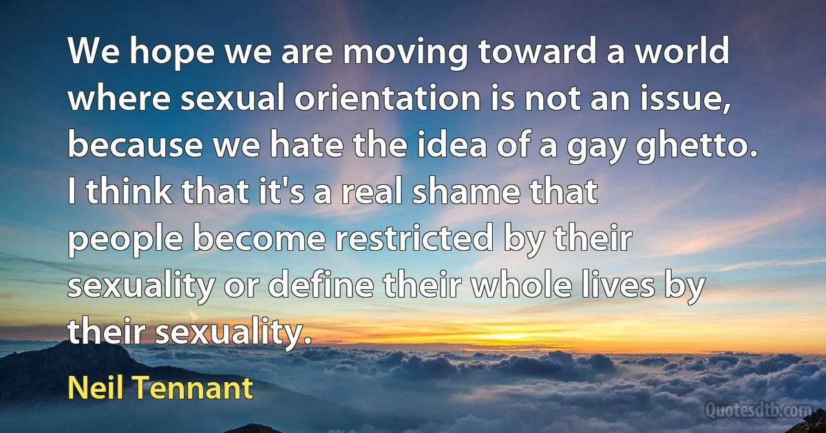 We hope we are moving toward a world where sexual orientation is not an issue, because we hate the idea of a gay ghetto. I think that it's a real shame that people become restricted by their sexuality or define their whole lives by their sexuality. (Neil Tennant)