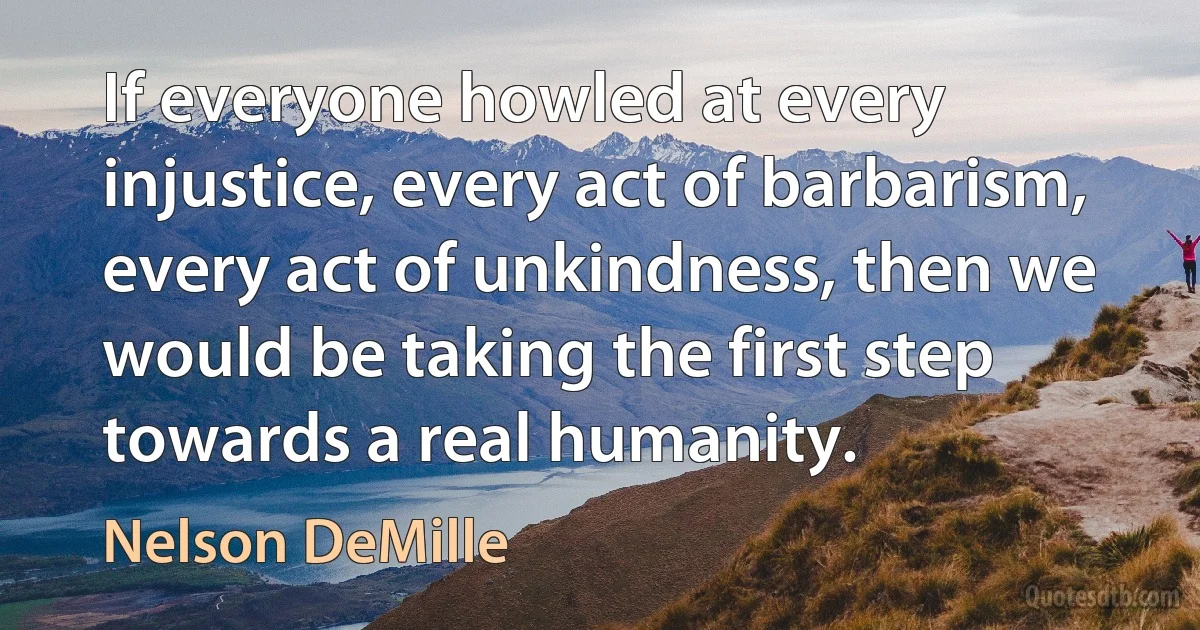 If everyone howled at every injustice, every act of barbarism, every act of unkindness, then we would be taking the first step towards a real humanity. (Nelson DeMille)