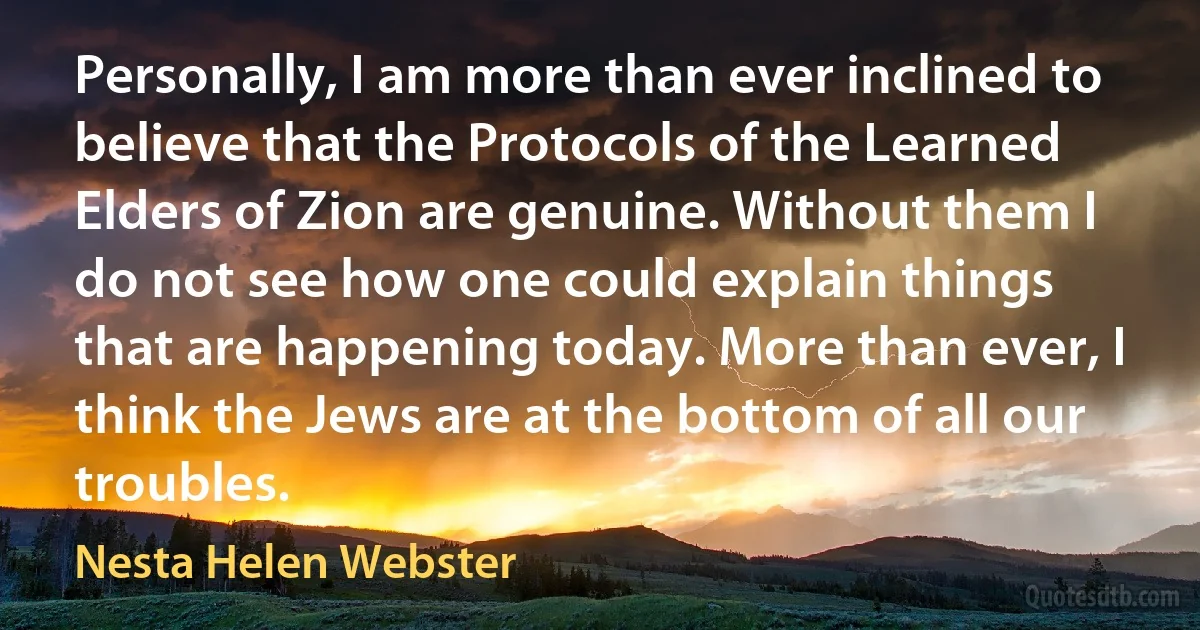 Personally, I am more than ever inclined to believe that the Protocols of the Learned Elders of Zion are genuine. Without them I do not see how one could explain things that are happening today. More than ever, I think the Jews are at the bottom of all our troubles. (Nesta Helen Webster)