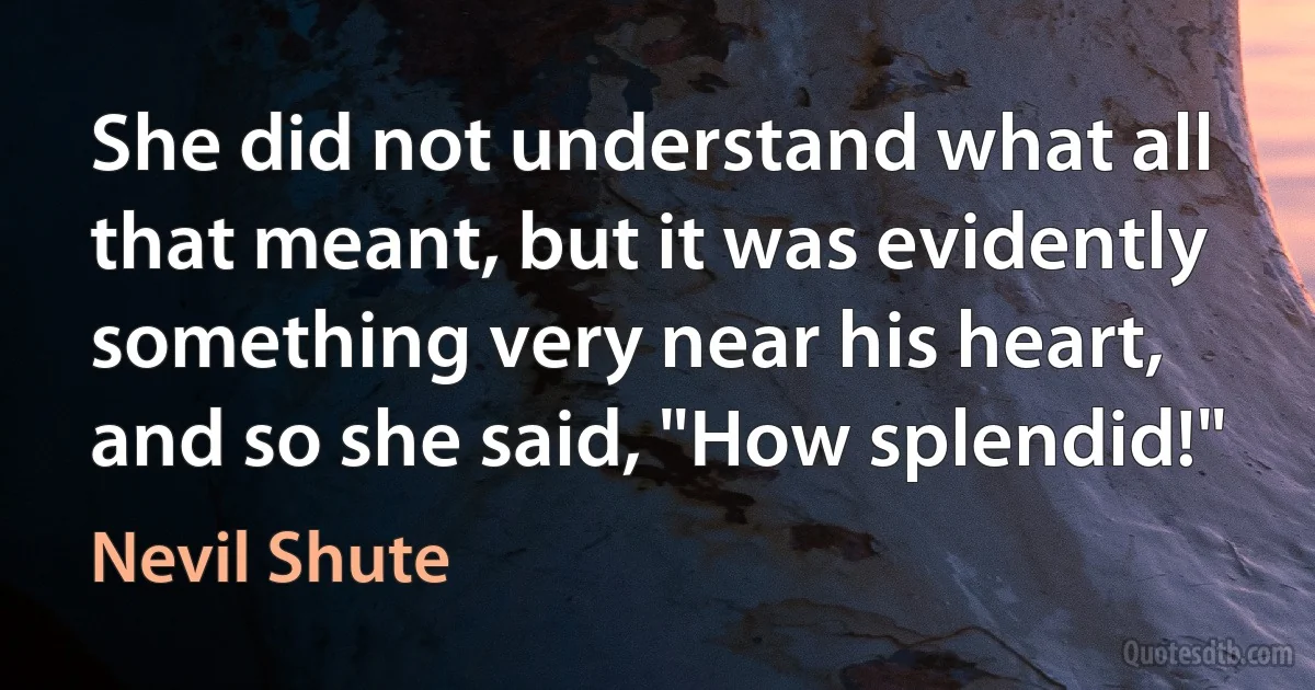 She did not understand what all that meant, but it was evidently something very near his heart, and so she said, "How splendid!" (Nevil Shute)