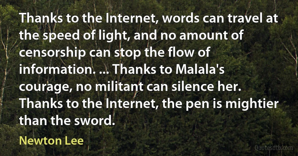 Thanks to the Internet, words can travel at the speed of light, and no amount of censorship can stop the flow of information. ... Thanks to Malala's courage, no militant can silence her. Thanks to the Internet, the pen is mightier than the sword. (Newton Lee)