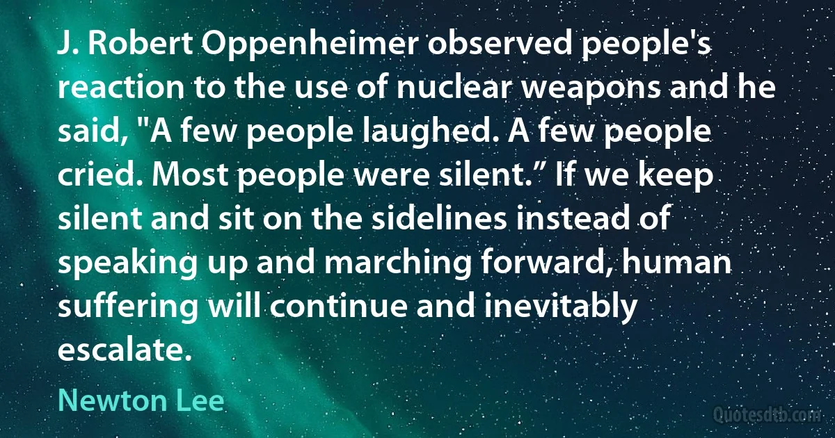 J. Robert Oppenheimer observed people's reaction to the use of nuclear weapons and he said, "A few people laughed. A few people cried. Most people were silent.” If we keep silent and sit on the sidelines instead of speaking up and marching forward, human suffering will continue and inevitably escalate. (Newton Lee)