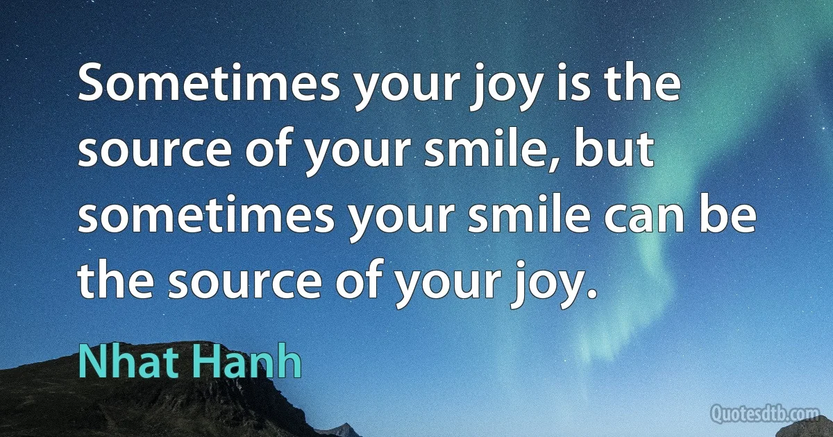 Sometimes your joy is the source of your smile, but sometimes your smile can be the source of your joy. (Nhat Hanh)