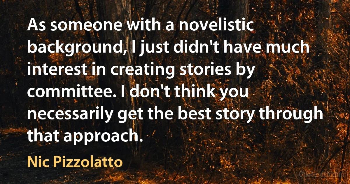 As someone with a novelistic background, I just didn't have much interest in creating stories by committee. I don't think you necessarily get the best story through that approach. (Nic Pizzolatto)